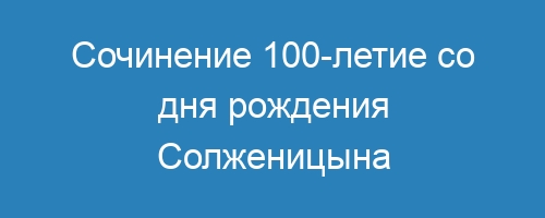Сочинение 100-летие со дня рождения Солженицына